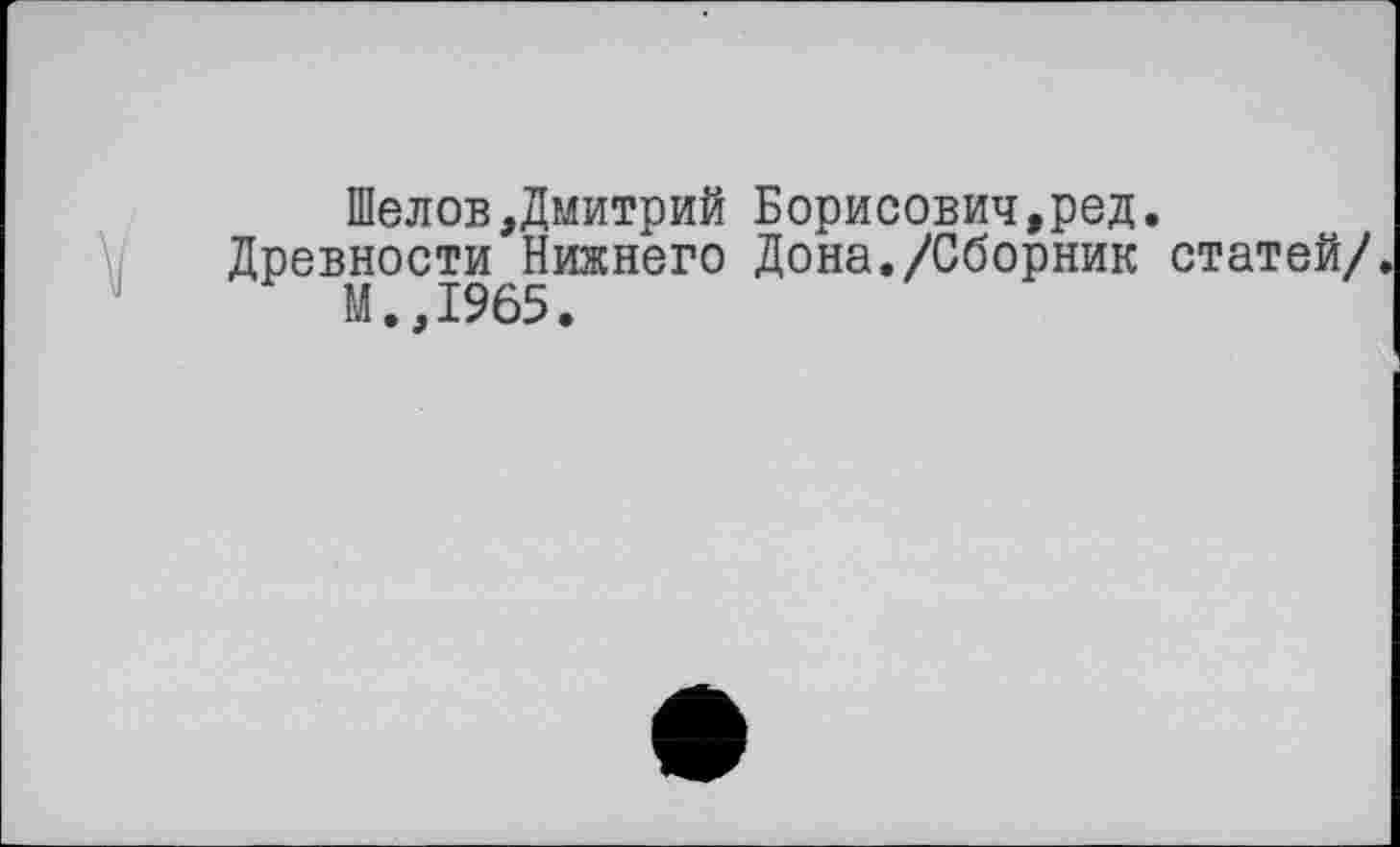 ﻿Шелов,Дмитрий Борисович,ред.
Древности Нижнего Дона./Сборник статей/.
М.,1965.